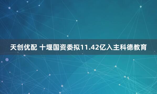 天创优配 十堰国资委拟11.42亿入主科德教育