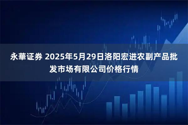 永華证券 2025年5月29日洛阳宏进农副产品批发市场有限公司价格行情