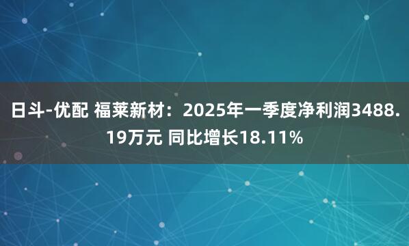 日斗-优配 福莱新材：2025年一季度净利润3488.19万元 同比增长18.11%