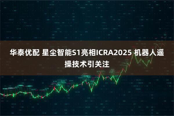 华泰优配 星尘智能S1亮相ICRA2025 机器人遥操技术引关注