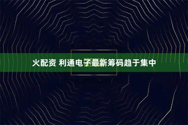 火配资 利通电子最新筹码趋于集中