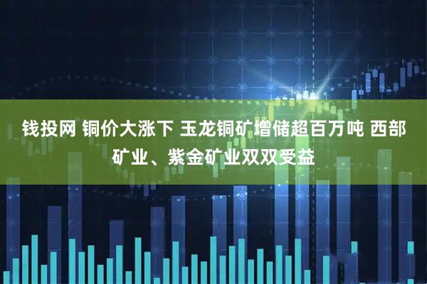 钱投网 铜价大涨下 玉龙铜矿增储超百万吨 西部矿业、紫金矿业双双受益
