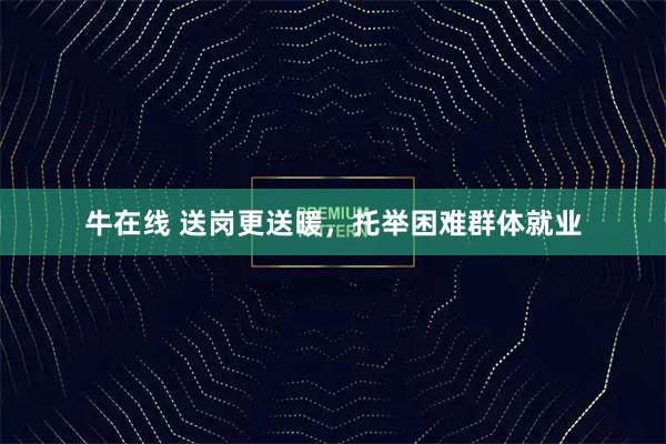 牛在线 送岗更送暖，托举困难群体就业