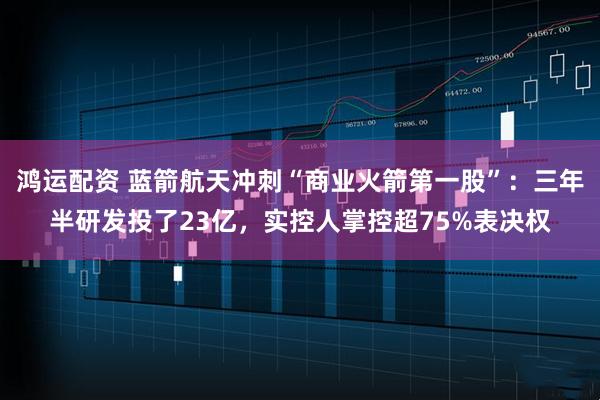 鸿运配资 蓝箭航天冲刺“商业火箭第一股”：三年半研发投了23亿，实控人掌控超75%表决权