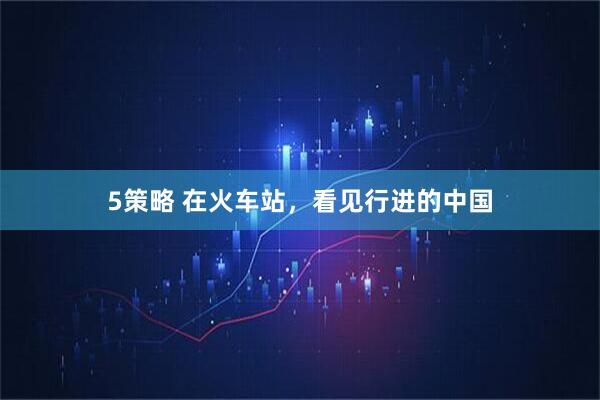 5策略 在火车站，看见行进的中国