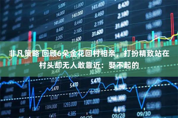 非凡策略 回顾6朵金花回村相亲，打扮精致站在村头却无人敢靠近：娶不起的