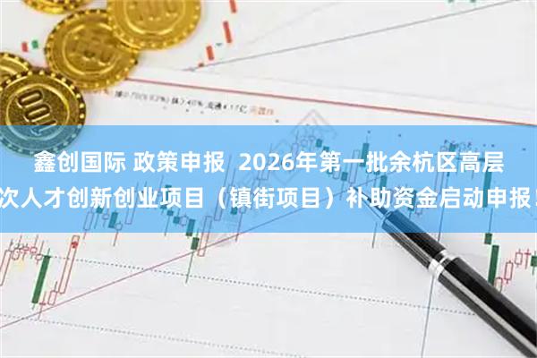 鑫创国际 政策申报  2026年第一批余杭区高层次人才创新创业项目（镇街项目）补助资金启动申报！