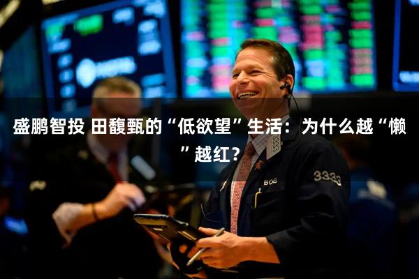 盛鹏智投 田馥甄的“低欲望”生活：为什么越“懒”越红？