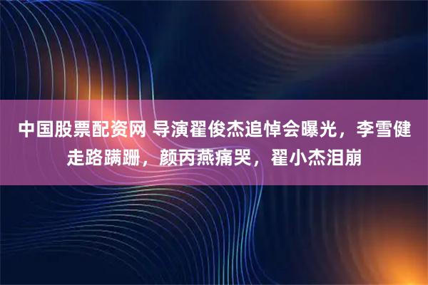 中国股票配资网 导演翟俊杰追悼会曝光，李雪健走路蹒跚，颜丙燕痛哭，翟小杰泪崩