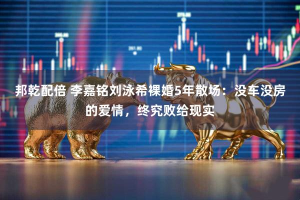 邦乾配倍 李嘉铭刘泳希裸婚5年散场：没车没房的爱情，终究败给现实