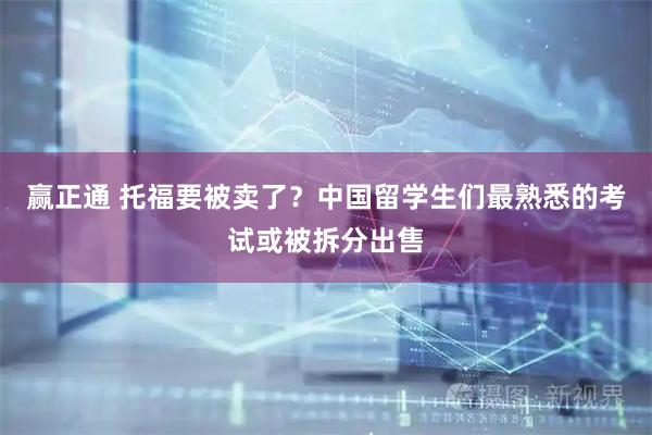 赢正通 托福要被卖了？中国留学生们最熟悉的考试或被拆分出售