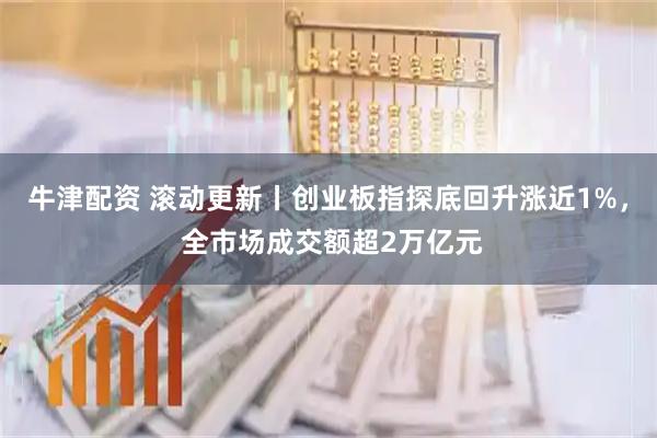牛津配资 滚动更新丨创业板指探底回升涨近1%， 全市场成交额超2万亿元
