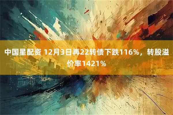 中国星配资 12月3日再22转债下跌116%，转股溢价率1421%