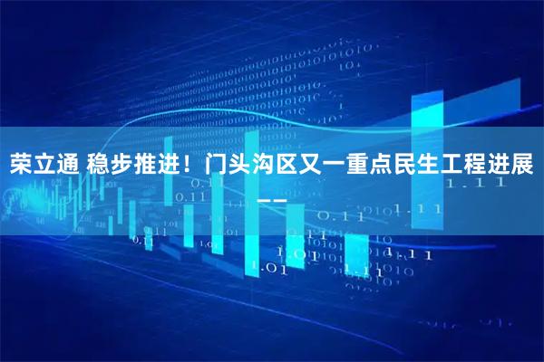 荣立通 稳步推进！门头沟区又一重点民生工程进展——
