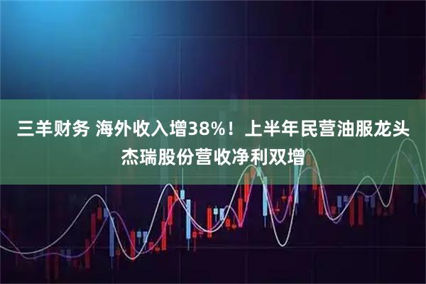 三羊财务 海外收入增38%！上半年民营油服龙头杰瑞股份营收净利双增