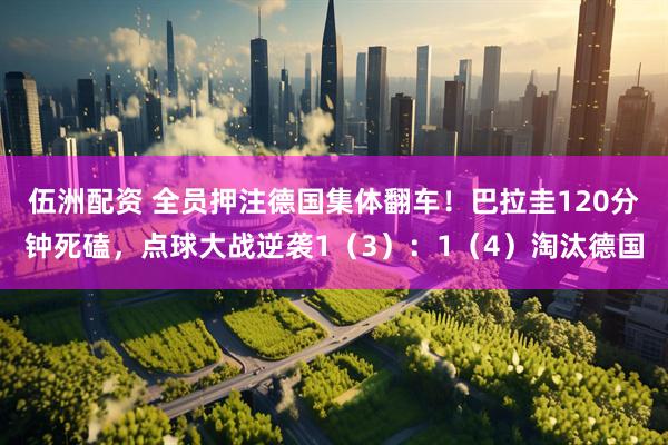 伍洲配资 全员押注德国集体翻车！巴拉圭120分钟死磕，点球大战逆袭1（3）：1（4）淘汰德国