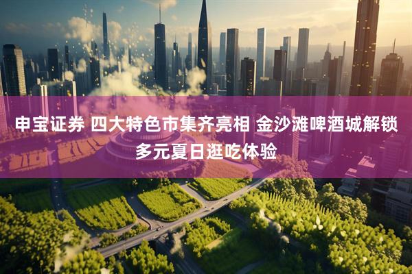 申宝证券 四大特色市集齐亮相 金沙滩啤酒城解锁多元夏日逛吃体验
