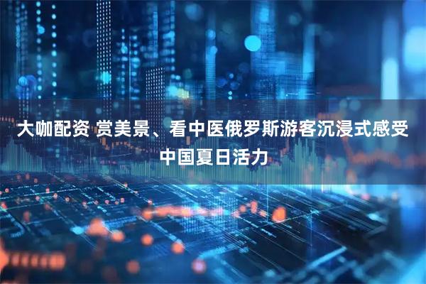 大咖配资 赏美景、看中医俄罗斯游客沉浸式感受中国夏日活力